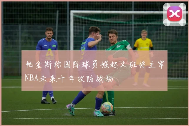 帕金斯称国际球员崛起文班将主宰NBA未来十年攻防战场