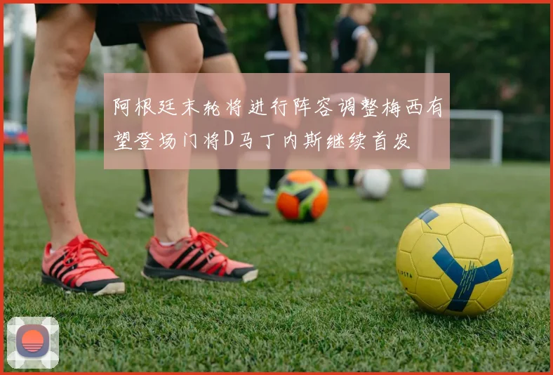 阿根廷末轮将进行阵容调整梅西有望登场门将D马丁内斯继续首发