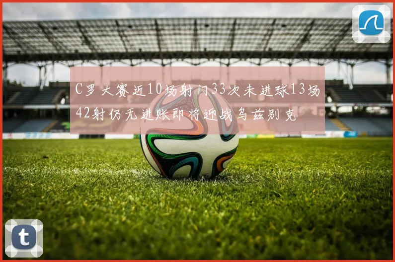 C罗大赛近10场射门33次未进球13场42射仍无进账即将迎战乌兹别克