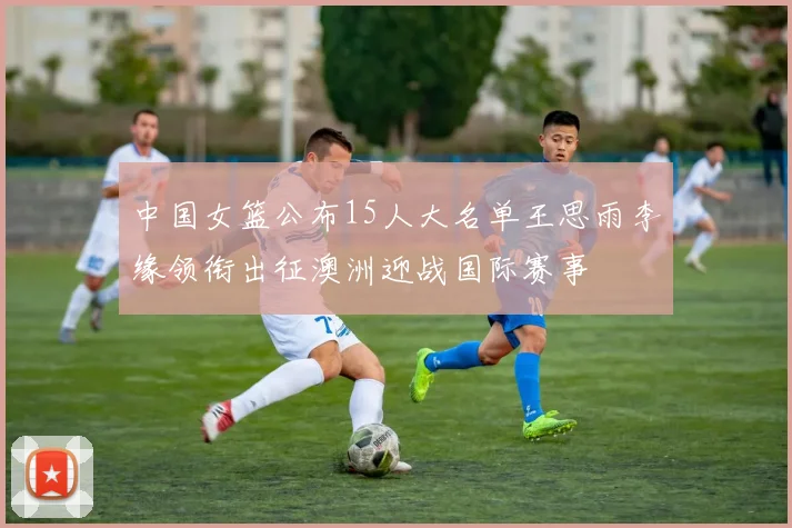 中国女篮公布15人大名单王思雨李缘领衔出征澳洲迎战国际赛事