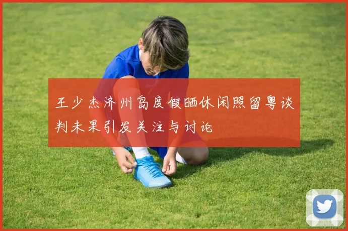 王少杰济州岛度假晒休闲照留粤谈判未果引发关注与讨论