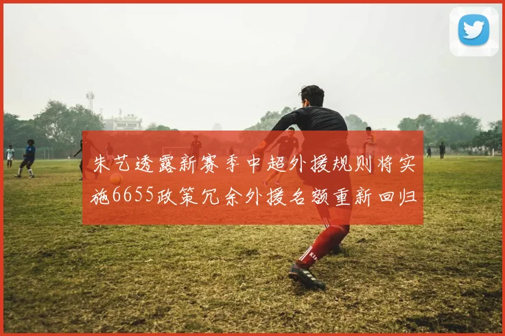 朱艺透露新赛季中超外援规则将实施6655政策冗余外援名额重新回归球队配置