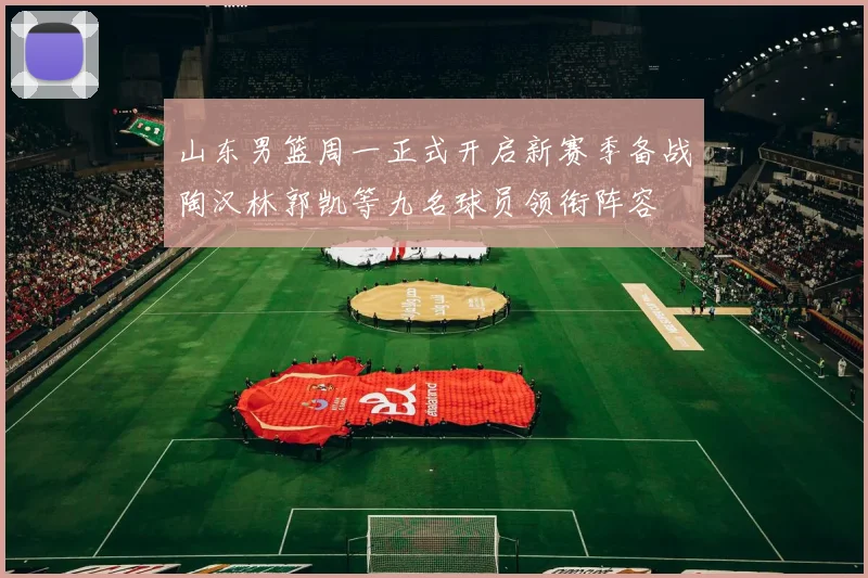 山东男篮周一正式开启新赛季备战陶汉林郭凯等九名球员领衔阵容