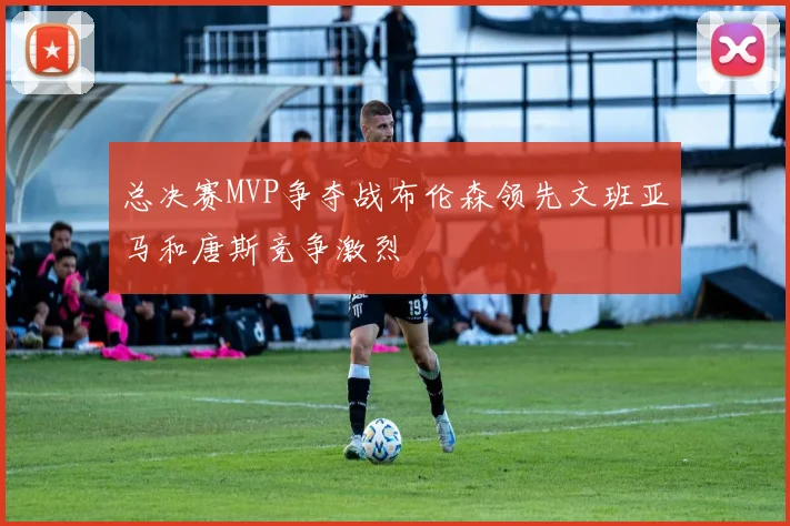 总决赛MVP争夺战布伦森领先文班亚马和唐斯竞争激烈