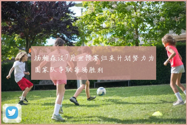 杨瀚森谈7月世预赛归来计划努力为国家队争取每场胜利