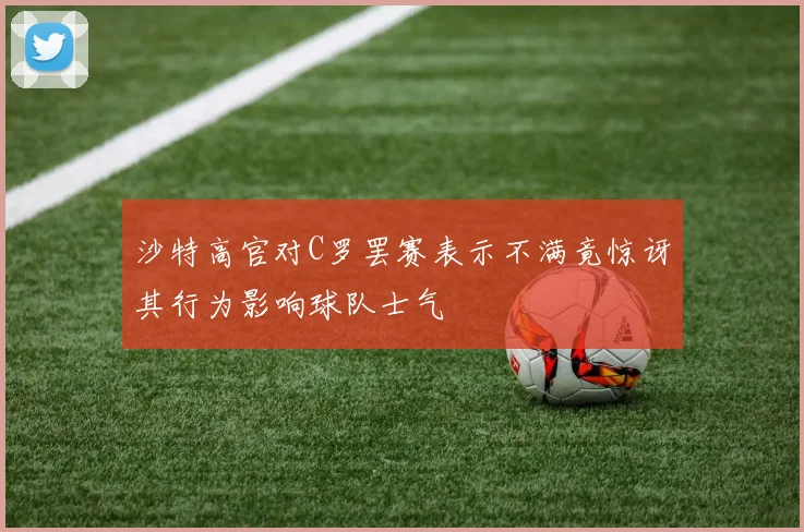 沙特高官对C罗罢赛表示不满竟惊讶其行为影响球队士气
