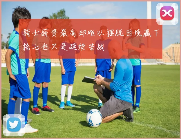 骑士薪资最高却难以摆脱困境赢下抢七也只是延续苦战