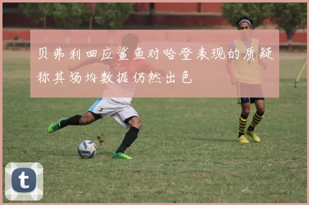 贝弗利回应鲨鱼对哈登表现的质疑称其场均数据仍然出色