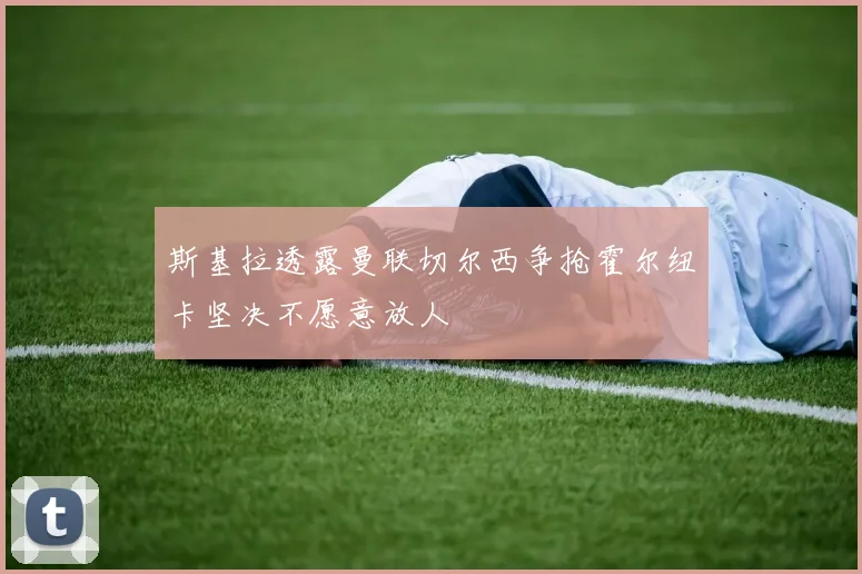 斯基拉透露曼联切尔西争抢霍尔纽卡坚决不愿意放人
