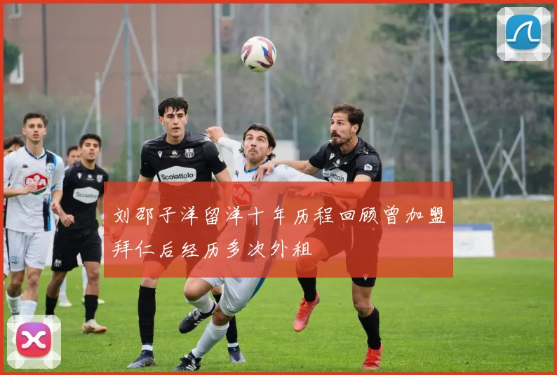 刘邵子洋留洋十年历程回顾曾加盟拜仁后经历多次外租