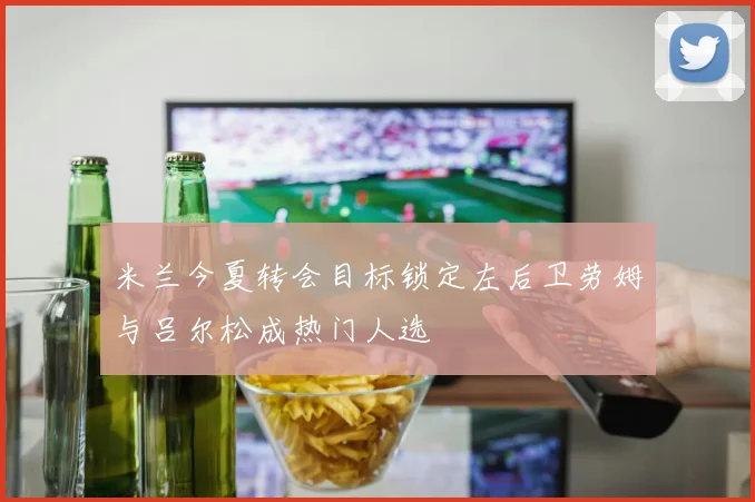 米兰今夏转会目标锁定左后卫劳姆与吕尔松成热门人选