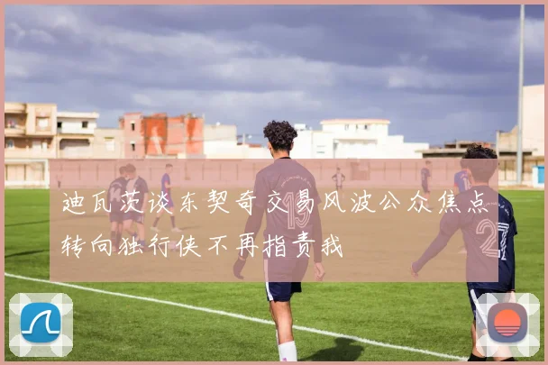 迪瓦茨谈东契奇交易风波公众焦点转向独行侠不再指责我