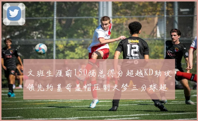 文班生涯前150场总得分超越KD助攻领先约基奇盖帽压制大梦三分球超越库里