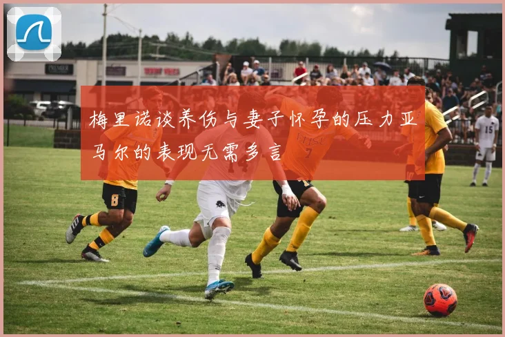 梅里诺谈养伤与妻子怀孕的压力亚马尔的表现无需多言
