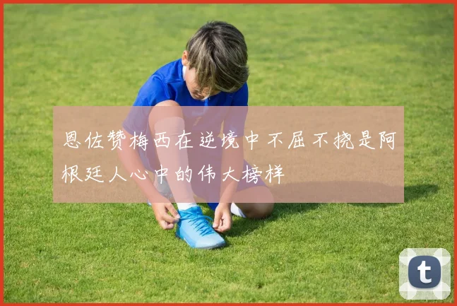 恩佐赞梅西在逆境中不屈不挠是阿根廷人心中的伟大榜样