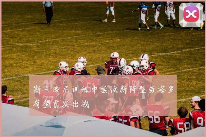 斯卡洛尼训练中尝试新阵型劳塔罗有望首发出战