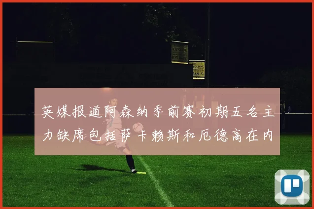 英媒报道阿森纳季前赛初期五名主力缺席包括萨卡赖斯和厄德高在内