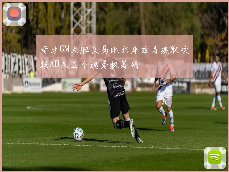 奇才GM大胆交易比尔库兹马换取吹杨AD及五个选秀权筹码