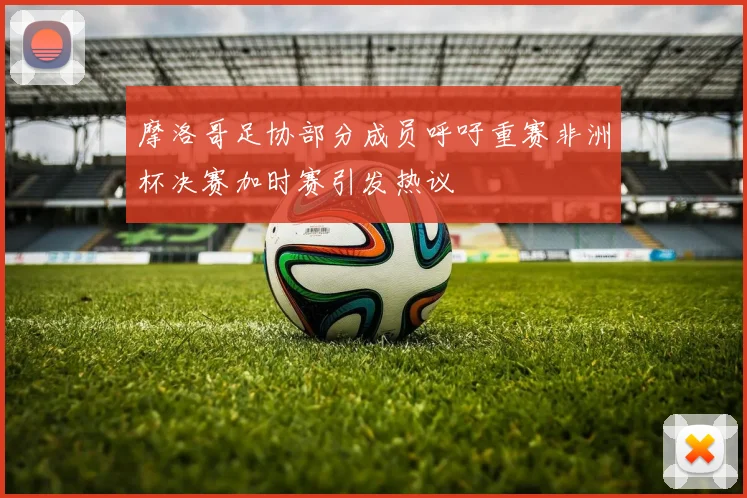 摩洛哥足协部分成员呼吁重赛非洲杯决赛加时赛引发热议