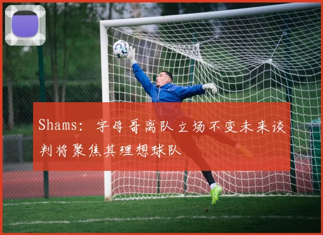 Shams：字母哥离队立场不变未来谈判将聚焦其理想球队