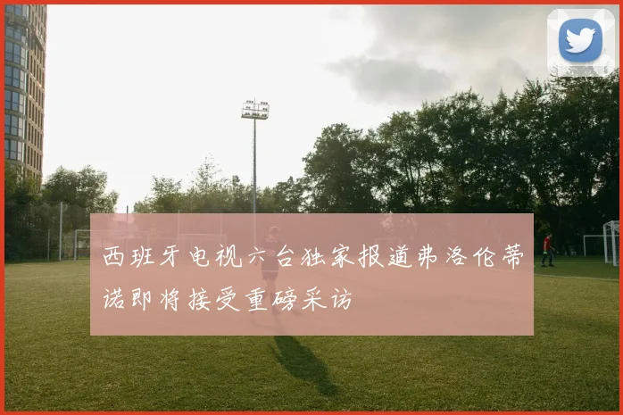 西班牙电视六台独家报道弗洛伦蒂诺即将接受重磅采访
