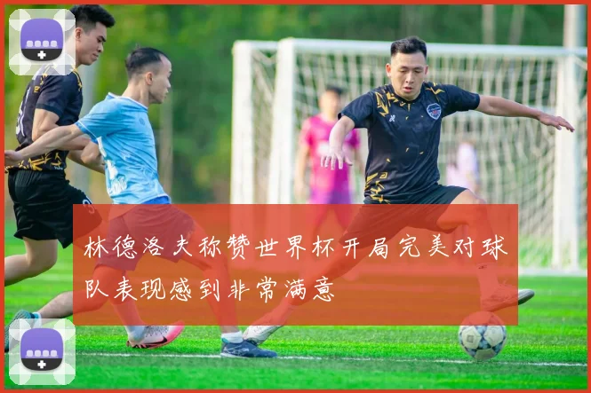 林德洛夫称赞世界杯开局完美对球队表现感到非常满意