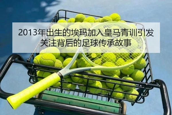 2013年出生的埃玛加入皇马青训引发关注背后的足球传承故事